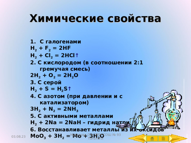 Химические свойства С галогенами H 2 + F 2 = 2HF H 2 + Cl 2 = 2HCl ↑ 2. С кислородом (в соотношении 2:1 гремучая смесь) 2H 2 + O 2 = 2H 2 O 3. С серой H 2 + S = H 2 S ↑ 4. С азотом (при давлении и с катализатором) 3 H 2 + N 2 = 2NH 3 5 . С активными металлами H 2 + 2Na = 2NaH – гидрид натрия  6 . Восстанавливает металлы из их оксидов MoO 3 + 3H 2 = Mo + 3H 2 O 03.08.23 Микурова О.А. МБУ СОШ № 93 Тольятти 