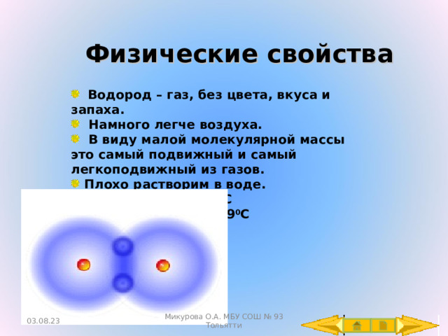 Физические свойства  Водород – газ, без цвета, вкуса и запаха.  Намного легче воздуха.  В виду малой молекулярной массы это самый подвижный и самый легкоподвижный из газов.  Плохо растворим в воде.  t 0 кипения = -253 0 C  t 0  плавления = -259 0 C 03.08.23 Микурова О.А. МБУ СОШ № 93 Тольятти 