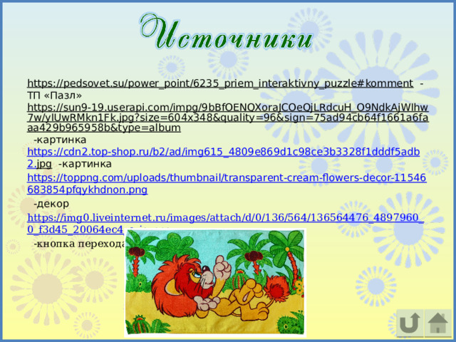 https://pedsovet.su/power_point/6235_priem_interaktivny_puzzle#komment  -ТП «Пазл» https://sun9-19.userapi.com/impg/9bBfOENQXoraJCOeQjLRdcuH_O9NdkAjWIhw7w/yIUwRMkn1Fk.jpg?size=604x348&quality=96&sign=75ad94cb64f1661a6faaa429b965958b&type=album  -картинка https :// cdn 2. top - shop . ru / b 2/ ad / img 615_4809 e 869 d 1 c 98 ce 3 b 3328 f 1 dddf 5 adb 2. jpg  -картинка https://toppng.com/uploads/thumbnail/transparent-cream-flowers-decor-11546683854pfqykhdnon.png  -декор https://img0.liveinternet.ru/images/attach/d/0/136/564/136564476_4897960_0_f3d45_20064ec4_orig.png  -кнопка перехода 