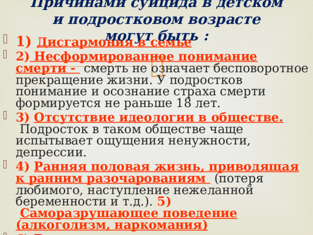  Причинами суицида в детском и подростковом возрасте могут быть :   1)  Дисгармония в семье 2) Несформированное понимание смерти - смерть не означает бесповоротное прекращение жизни. У подростков понимание и осознание страха смерти формируется не раньше 18 лет. 3)  Отсутствие идеологии в обществе.  Подросток в таком обществе чаще испытывает ощущения ненужности, депрессии. 4)  Ранняя половая жизнь, приводящая к ранним разочарованиям  (потеря любимого, наступление нежеланной беременности и т.д.). 5)   Саморазрушающее поведение (алкоголизм, наркомания) 6)  Возрастная реакция  протеста . 7) Депрессия . 