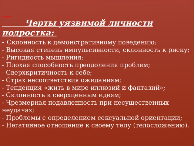    Черты уязвимой личности подростка:  - Склонность к демонстративному поведению;  - Высокая степень импульсивности, склонность к риску;  - Ригидность мышления;  - Плохая способность преодоления проблем;  - Сверхкритичность к себе;  - Страх несоответствия ожиданиям;  - Тенденция «жить в мире иллюзий и фантазий»;  - Склонность к сверхценным идеям;  - Чрезмерная подавленность при несущественных неудачах;  - Проблемы с определением сексуальной ориентации;  - Негативное отношение к своему телу (телосложению).   