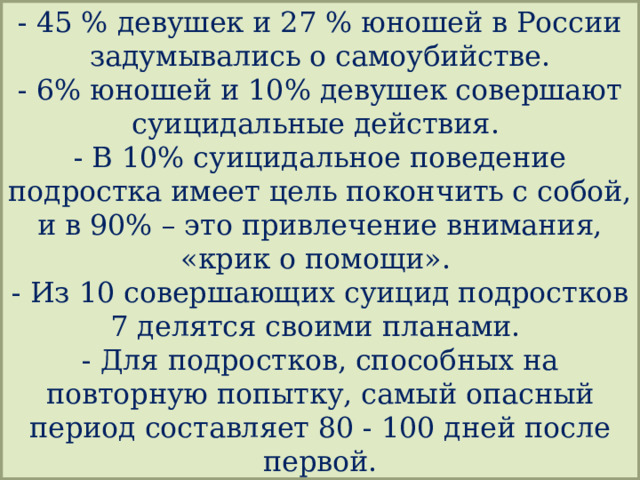 - 45 % девушек и 27 % юношей в России задумывались о самоубийстве.  - 6% юношей и 10% девушек совершают суицидальные действия.  - В 10% суицидальное поведение подростка имеет цель покончить с собой, и в 90% – это привлечение внимания, «крик о помощи».  - Из 10 совершающих суицид подростков 7 делятся своими планами.  - Для подростков, способных на повторную попытку, самый опасный период составляет 80 - 100 дней после первой.  