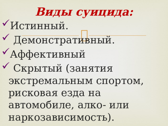 Виды суицида: Истинный.  Демонстративный. Аффективный  Скрытый (занятия экстремальным спортом, рисковая езда на автомобиле, алко- или наркозависимость). 