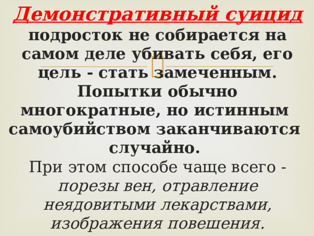 Демонстративный суицид подросток не собирается на самом деле убивать себя, его цель - стать замеченным.  Попытки обычно многократные, но истинным самоубийством заканчиваются случайно. При этом способе чаще всего - порезы вен, отравление неядовитыми лекарствами, изображения повешения.    