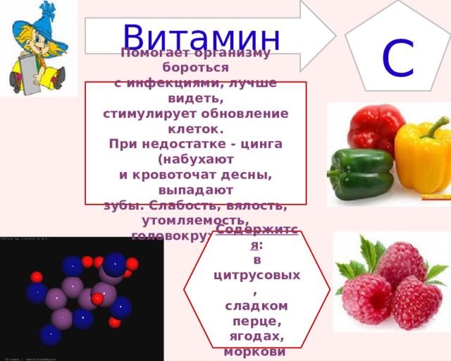 Витамин С Помогает организму бороться с инфекциями, лучше видеть, стимулирует обновление клеток. При недостатке - цинга (набухают и кровоточат десны, выпадают зубы. Слабость, вялость, утомляемость, головокружение) Содержится : в цитрусовых, сладком перце, ягодах, моркови 