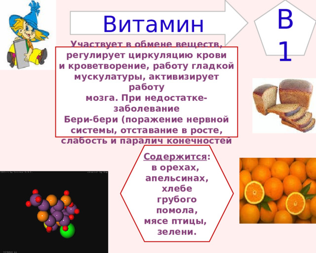 B1 Витамин Участвует в обмене веществ, регулирует циркуляцию крови и кроветворение, работу гладкой мускулатуры, активизирует работу мозга. При недостатке- заболевание Бери-бери (поражение нервной системы, отставание в росте, слабость и паралич конечностей Содержится : в орехах, апельсинах,  хлебе грубого помола, мясе птицы, зелени. 