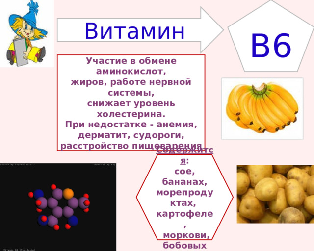 B6 Витамин Участие в обмене аминокислот, жиров, работе нервной системы, снижает уровень холестерина. При недостатке - анемия, дерматит, судороги, расстройство пищеварения Содержится : сое, бананах, морепродуктах, картофеле,  моркови, бобовых 