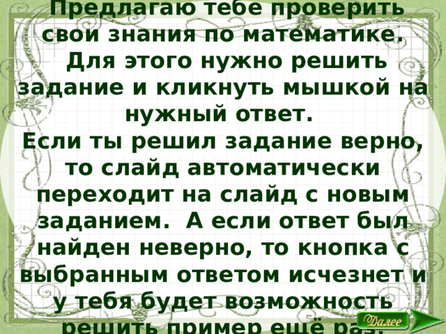 Дорогой друг!  Предлагаю тебе проверить свои знания по математике.  Для этого нужно решить задание и кликнуть мышкой на нужный ответ. Если ты решил задание верно, то слайд автоматически переходит на слайд с новым заданием. А если ответ был найден неверно, то кнопка с выбранным ответом исчезнет и у тебя будет возможность решить пример ещё раз. Желаю удачи! 