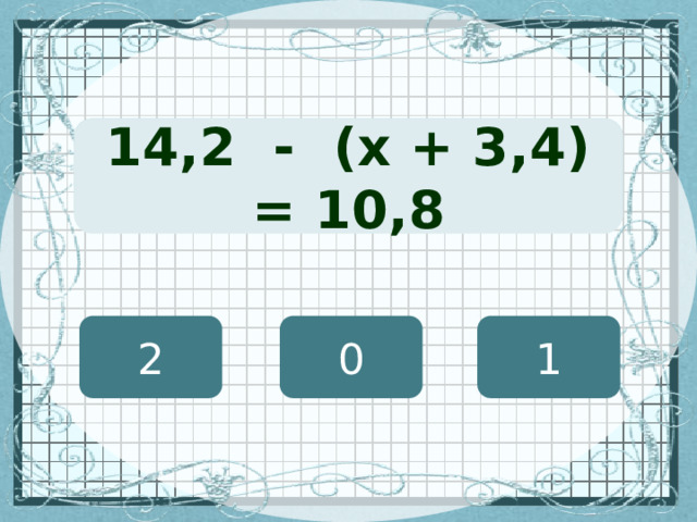 (х + 127) · 12 = 8460 14,2 - (х + 3,4) = 10,8 2 0 1 