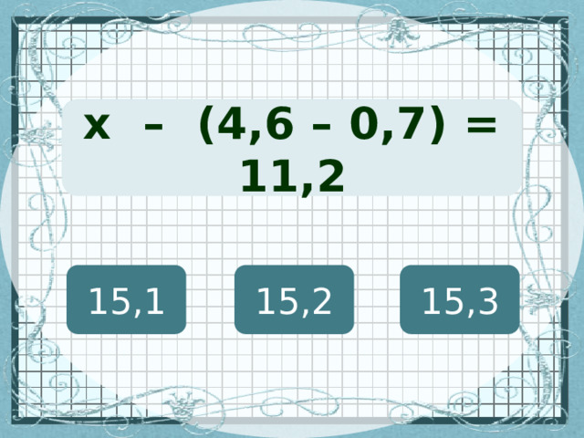 (х + 127) · 12 = 8460 х – (4,6 – 0,7) = 11,2 15,1 15,2 15,3 