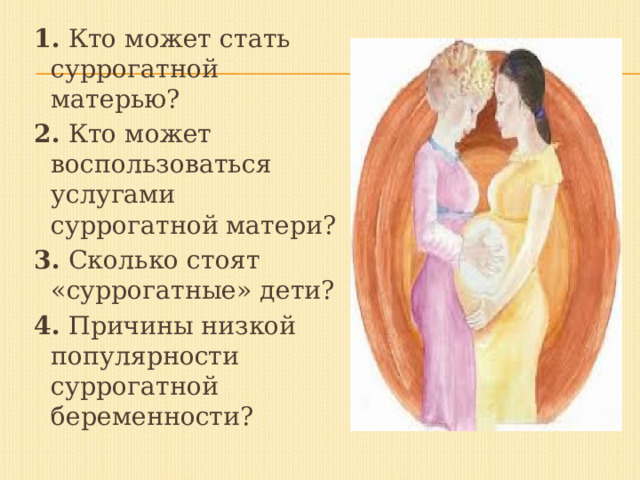 1. Кто может стать суррогатной матерью? 2. Кто может воспользоваться услугами суррогатной матери? 3. Сколько стоят «суррогатные» дети? 4. Причины низкой популярности суррогатной беременности? 