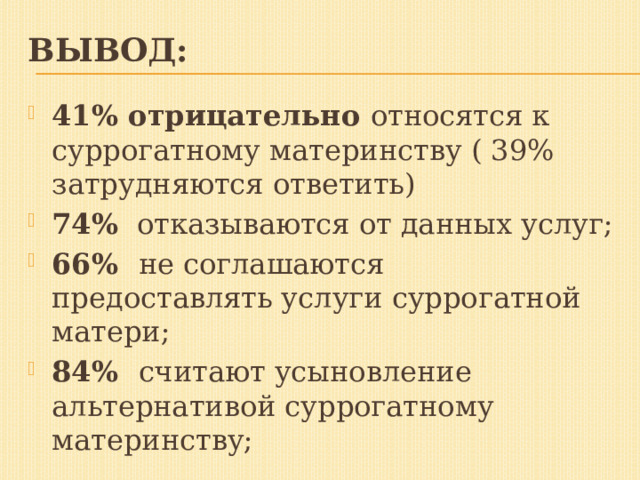 Вывод: 41% отрицательно относятся к суррогатному материнству ( 39% затрудняются ответить) 74% отказываются от данных услуг; 66% не соглашаются предоставлять услуги суррогатной матери; 84% считают усыновление альтернативой суррогатному материнству;  