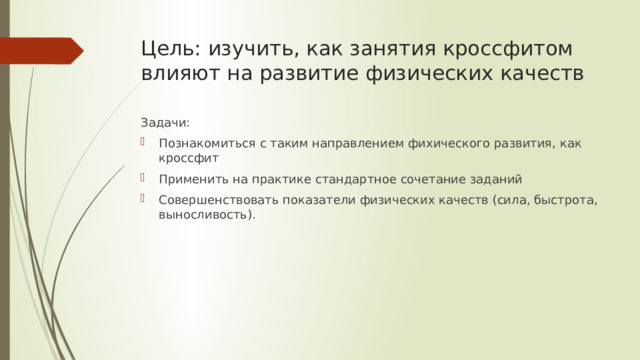 Цель: изучить, как занятия кроссфитом влияют на развитие физических качеств Задачи: Познакомиться с таким направлением фихического развития, как кроссфит Применить на практике стандартное сочетание заданий Совершенствовать показатели физических качеств (сила, быстрота, выносливость). 