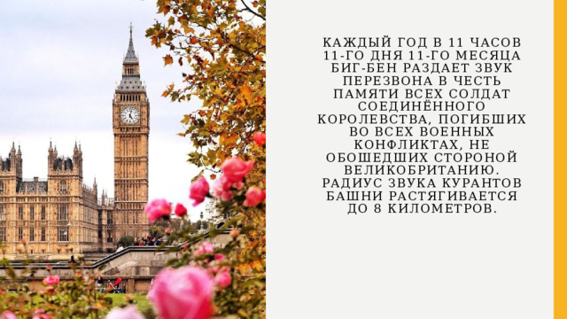 Каждый год в 11 часов 11-го дня 11-го месяца Биг-Бен раздает звук перезвона в честь памяти всех солдат Соединённого Королевства, погибших во всех военных конфликтах, не обошедших стороной Великобританию. Радиус звука курантов башни растягивается до 8 километров. 