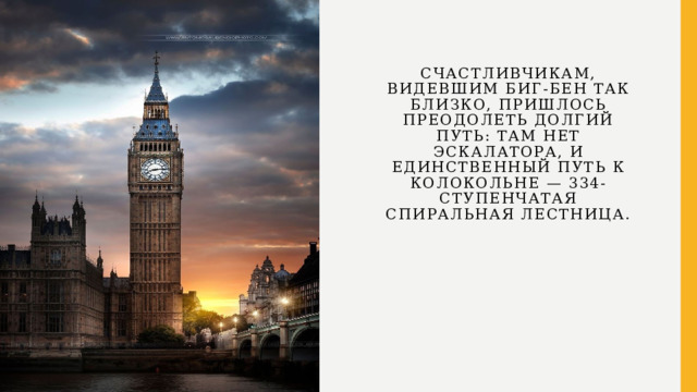   Счастливчикам, видевшим Биг-Бен так близко, пришлось преодолеть долгий путь: там нет эскалатора, и единственный путь к колокольне — 334-ступенчатая спиральная лестница.     