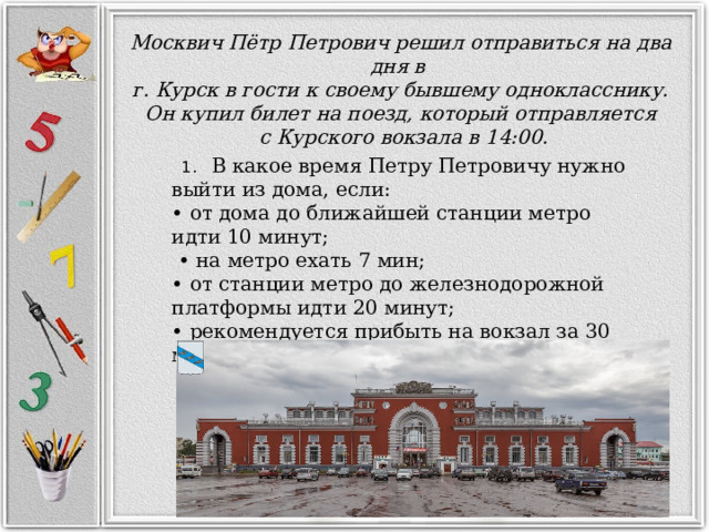 Москвич Пётр Петрович решил отправиться на два дня в  г. Курск в гости к своему бывшему однокласснику. Он купил билет на поезд, который отправляется  с Курского вокзала в 14:00.  1. В какое время Петру Петровичу нужно выйти из дома, если: • от дома до ближайшей станции метро идти 10 минут; • на метро ехать 7 мин; • от станции метро до железнодорожной платформы идти 20 минут; • рекомендуется прибыть на вокзал за 30 минут до отправления поезда? 