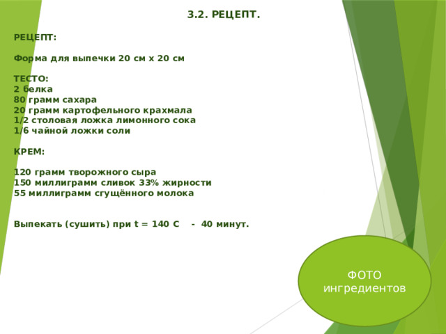    3.2. РЕЦЕПТ.  РЕЦЕПТ:  Форма для выпечки 20 см х 20 см  ТЕСТО: 2 белка 80 грамм сахара 20 грамм картофельного крахмала 1/2 столовая ложка лимонного сока 1/6 чайной ложки соли  КРЕМ:  120 грамм творожного сыра 150 миллиграмм сливок 33% жирности 55 миллиграмм сгущённого молока   Выпекать (сушить) при t = 140 C - 40 минут. ФОТО ингредиентов 