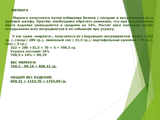     МЕРЕНГА   Меренга получается путем взбивание белков с сахаром и высушивания их в духовом шкафу. Причём, необходимо обратить внимания, что при высушивании масса изделия уменьшается в среднем на 14%. Расчёт веса получаем путём складывания всех ингредиентов и не забываем про усушку.   У нас крем «меренга», получается из следующих ингредиентов: белки ( 322 гр. ), сахар ( 280 гр.), лимонный сок ( 31,5 гр.), картофельный крахмал ( 70 гр.), соль ( 5 гр.).  322 + 280 +31,5 + 70 + 5 = 708,5 гр.  Усушка составит 14%  708,5 х 14% = 99,19   ВЕС МЕРЕНГИ:  708,5 – 99,19 = 609,31 гр.    ОБЩИЙ ВЕС ИЗДЕЛИЯ:  609,31 + 1153,78 = 1763,09 гр.     