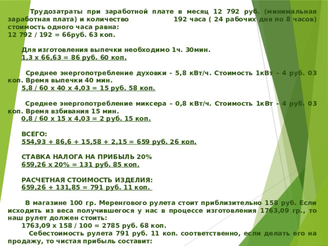    Трудозатраты при заработной плате в месяц 12 792 руб. (минимальная заработная плата) и количество 192 часа ( 24 рабочих дня по 8 часов) стоимость одного часа равна: 12 792 / 192 = 66руб. 63 коп.   Для изготовления выпечки необходимо 1ч. 30мин.  1,3 х 66,63 = 86 руб. 60 коп.   Среднее энергопотребление духовки - 5,8 кВт/ч. Стоимость 1кВт – 4 руб. 03 коп. Время выпечки 40 мин.  5,8 / 60 х 40 х 4,03 = 15 руб. 58 коп.   Среднее энергопотребление миксера – 0,8 кВт/ч. Стоимость 1кВт – 4 руб. 03 коп. Время взбивания 15 мин.  0,8 / 60 х 15 х 4,03 = 2 руб. 15 коп.   ВСЕГО:  554,93 + 86,6 + 15,58 + 2,15 = 659 руб. 26 коп.   СТАВКА НАЛОГА НА ПРИБЫЛЬ 20%  659,26 х 20% = 131 руб. 85 коп.   РАСЧЕТНАЯ СТОИМОСТЬ ИЗДЕЛИЯ:  659,26 + 131,85 = 791 руб. 11 коп.   В магазине 100 гр. Меренгового рулета стоит приблизительно 158 руб. Если исходить из веса получившегося у нас в процессе изготовления 1763,09 гр., то наш рулет должен стоить:  1763,09 х 158 / 100 = 2785 руб. 68 коп.  Себестоимость рулета 791 руб. 11 коп. соответственно, если делать его на продажу, то чистая прибыль составит:  2785,68 – 791,11 = 1994 руб. 57 коп.      