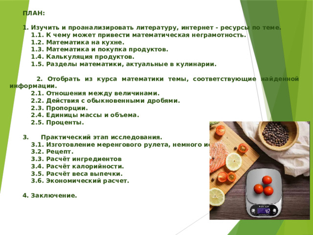   ПЛАН:   1. Изучить и проанализировать литературу, интернет - ресурсы по теме.  1.1. К чему может привести математическая неграмотность.  1.2. Математика на кухне.  1.3. Математика и покупка продуктов.  1.4. Калькуляция продуктов.  1.5. Разделы математики, актуальные в кулинарии.   2. Отобрать из курса математики темы, соответствующие найденной информации.  2.1. Отношения между величинами.  2.2. Действия с обыкновенными дробями.  2.3. Пропорции.  2.4. Единицы массы и объема.  2.5. Проценты.   3.  Практический этап исследования.  3.1. Изготовление меренгового рулета, немного истории.  3.2. Рецепт.  3.3. Расчёт ингредиентов  3.4. Расчёт калорийности.  3.5. Расчёт веса выпечки.  3.6. Экономический расчет.   4. Заключение. 