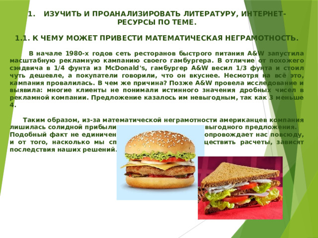  1.  ИЗУЧИТЬ И ПРОАНАЛИЗИРОВАТЬ ЛИТЕРАТУРУ, ИНТЕРНЕТ-РЕСУРСЫ ПО ТЕМЕ.  1.1. К ЧЕМУ МОЖЕТ ПРИВЕСТИ МАТЕМАТИЧЕСКАЯ НЕГРАМОТНОСТЬ.   В начале 1980-х годов сеть ресторанов быстрого питания A&W запустила масштабную рекламную кампанию своего гамбургера. В отличие от похожего сэндвича в 1/4 фунта из McDonald's, гамбургер A&W весил 1/3 фунта и стоил чуть дешевле, а покупатели говорили, что он вкуснее. Несмотря на всё это, кампания провалилась. В чем же причина? Позже A&W провела исследование и выявила: многие клиенты не понимали истинного значения дробных чисел в рекламной компании. Предложение казалось им невыгодным, так как 3 меньше 4.   Таким образом, из-за математической неграмотности американцев компания лишилась солидной прибыли, а клиенты очередного выгодного предложения. Подобный факт не единичен. Математика незримо сопровождает нас повсюду, и от того, насколько мы способны правильно осуществить расчеты, зависят последствия наших решений. 