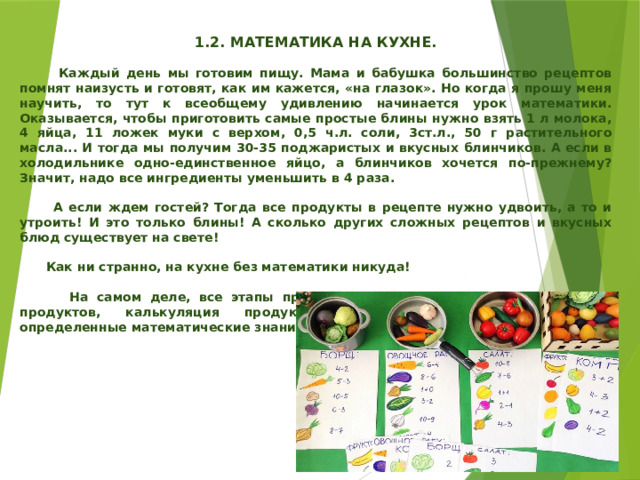   1.2. МАТЕМАТИКА НА КУХНЕ.   Каждый день мы готовим пищу. Мама и бабушка большинство рецептов помнят наизусть и готовят, как им кажется, «на глазок». Но когда я прошу меня научить, то тут к всеобщему удивлению начинается урок математики. Оказывается, чтобы приготовить самые простые блины нужно взять 1 л молока, 4 яйца, 11 ложек муки с верхом, 0,5 ч.л. соли, 3ст.л., 50 г растительного масла... И тогда мы получим 30-35 поджаристых и вкусных блинчиков. А если в холодильнике одно-единственное яйцо, а блинчиков хочется по-прежнему? Значит, надо все ингредиенты уменьшить в 4 раза.   А если ждем гостей? Тогда все продукты в рецепте нужно удвоить, а то и утроить! И это только блины! А сколько других сложных рецептов и вкусных блюд существует на свете!   Как ни странно, на кухне без математики никуда!   На самом деле, все этапы приготовления пищи, в том числе покупка продуктов, калькуляция продуктов, расчет калорийности требуют определенные математические знания. 