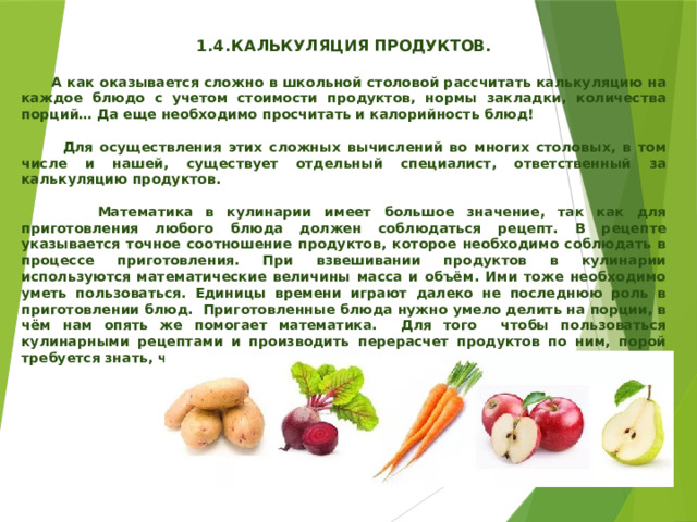   1.4.  КАЛЬКУЛЯЦИЯ ПРОДУКТОВ.   А как оказывается сложно в школьной столовой рассчитать калькуляцию на каждое блюдо с учетом стоимости продуктов, нормы закладки, количества порций… Да еще необходимо просчитать и калорийность блюд!   Для осуществления этих сложных вычислений во многих столовых, в том числе и нашей, существует отдельный специалист, ответственный за калькуляцию продуктов.   Математика в кулинарии имеет большое значение, так как для приготовления любого блюда должен соблюдаться рецепт. В рецепте указывается точное соотношение продуктов, которое необходимо соблюдать в процессе приготовления. При взвешивании продуктов в кулинарии используются математические величины масса и объём. Ими тоже необходимо уметь пользоваться. Единицы времени играют далеко не последнюю роль в приготовлении блюд. Приготовленные блюда нужно умело делить на порции, в чём нам опять же помогает математика. Для того чтобы пользоваться кулинарными рецептами и производить перерасчет продуктов по ним, порой требуется знать, что такое отношение, пропорциональность. 