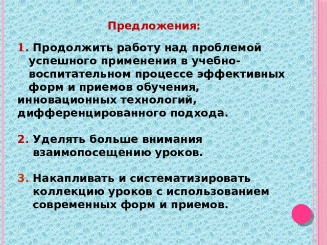 Предложения:   1 . Продолжить работу над проблемой  успешного применения в учебно-  воспитательном процессе эффективных  форм и приемов обучения, инновационных технологий, дифференцированного подхода.   2. Уделять больше внимания  взаимопосещению уроков.  3.  Накапливать и систематизировать  коллекцию уроков с использованием  современных форм и приемов. 