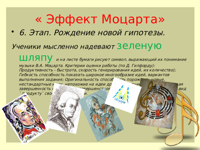 « Эффект Моцарта» 6. Этап. Рождение новой гипотезы. Ученики мысленно надевают зеленую шляпу и на листе бумаги рисуют символ, выражающий их понимание музыки В.А. Моцарта. Критерии оценки работы (по Д. Гилфорду): Продуктивность - быстрота, скорость генерирования идей, их количество); Гибкость способность показать широкое многообразие идей, вариантов выполнения задания; Оригинальность способность порождать новые, нестандартные идеи, непохожие на идеи других участников; Художественная завершенность способность совершенствовать или придавать законченный вид ` продукту` своей деятельности. 