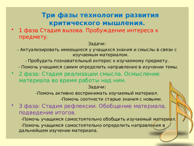    Три фазы технологии развития критического мышления.   1 фаза Стадия вызова. Пробуждение интереса к предмету. Задачи: - Актуализировать имеющиеся у учащихся знания и смыслы в связи с изучаемым материалом. - Пробудить познавательный интерес к изучаемому предмету.  - Помочь учащимся самим определить направление в изучении темы. 2 фаза: Стадия реализации смысла. Осмысление материала во время работы над ним. Задачи: -Помочь активно воспринимать изучаемый материал.  -Помочь соотнести старые знания с новыми. 3 фаза: Стадия рефлексии. Обобщение материала, подведение итогов.  -Помочь учащимся самостоятельно обобщить изучаемый материал.  -Помочь учащимся самостоятельно определить направления в дальнейшем изучении материала.   