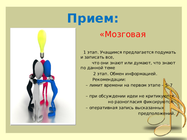 Прием:  «Мозговая атака»  1 этап. Учащимся предлагается подумать и записать все,  что они знают или думают, что знают по данной теме  2 этап. Обмен информацией.  Рекомендации:   – лимит времени на первом этапе – 5–7 минут;   – при обсуждении идеи не критикуются,  но разногласия фиксируются;   – оперативная запись высказанных  предположений. 