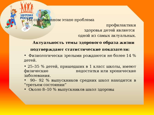    На современном этапе проблема профилактики здоровья детей является одной из самых актуальных.  Актуальность темы здорового образа жизни подтверждают статистические показатели:  Физиологически зрелыми рождаются не более 14 % детей.  25–35 % детей, пришедших в 1 класс школы, имеют физические недостатки или хронические заболевания.  90– 92 % выпускников средних школ находятся в “третьем состоянии”  Около 8–10 % выпускников школ здоровы  