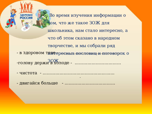  Во время изучения информации о том, что же такое ЗОЖ для школьника, нам стало интересно, а что об этом сказано в народном творчестве, и мы собрали ряд интересных пословиц и поговорок о ЗОЖ. - в здоровом теле - …………………………………… голову держи в холоде - ……………………………  чистота - …………………………………………… - двигайся больше - ………………………………  . 