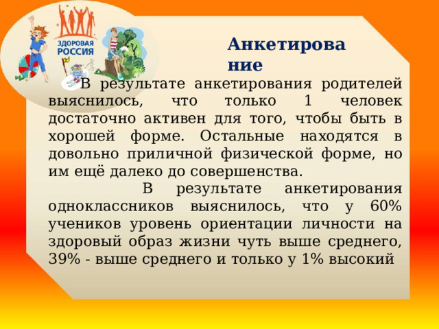Анкетирование  В результате анкетирования родителей выяснилось, что только 1 человек достаточно активен для того, чтобы быть в хорошей форме. Остальные находятся в довольно приличной физической форме, но им ещё далеко до совершенства.  В результате анкетирования одноклассников выяснилось, что у 60% учеников уровень ориентации личности на здоровый образ жизни чуть выше среднего, 39% - выше среднего и только у 1% высокий  . 