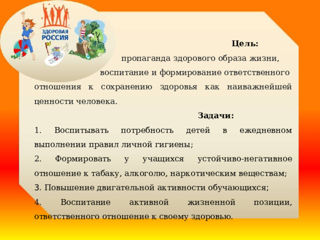  Цель:  пропаганда здорового образа жизни, воспитание и формирование ответственного отношения к сохранению здоровья как наиважнейшей ценности человека.  Задачи:  1. Воспитывать потребность детей в ежедневном выполнении правил личной гигиены; 2. Формировать у учащихся устойчиво-негативное отношение к табаку, алкоголю, наркотическим веществам; 3. Повышение двигательной активности обучающихся ; 4. Воспитание активной жизненной позиции, ответственного отношение к своему здоровью. 