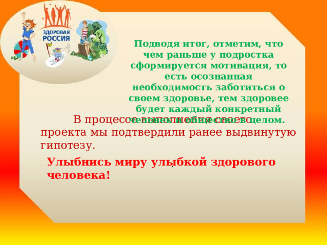 Подводя итог, отметим, что чем раньше у подростка сформируется мотивация, то есть осознанная необходимость заботиться о своем здоровье, тем здоровее будет каждый конкретный человек и общество в целом.   В процессе выполнения своего проекта мы подтвердили ранее выдвинутую гипотезу. . Улыбнись миру улыбкой здорового человека! 