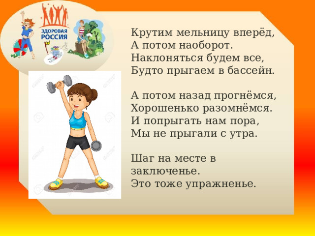Крутим мельницу вперёд,   А потом наоборот.    Наклоняться будем все,   Будто прыгаем в бассейн.  А потом назад прогнёмся,   Хорошенько разомнёмся.    И попрыгать нам пора,   Мы не прыгали с утра.  Шаг на месте в заключенье.   Это тоже упражненье.    . 