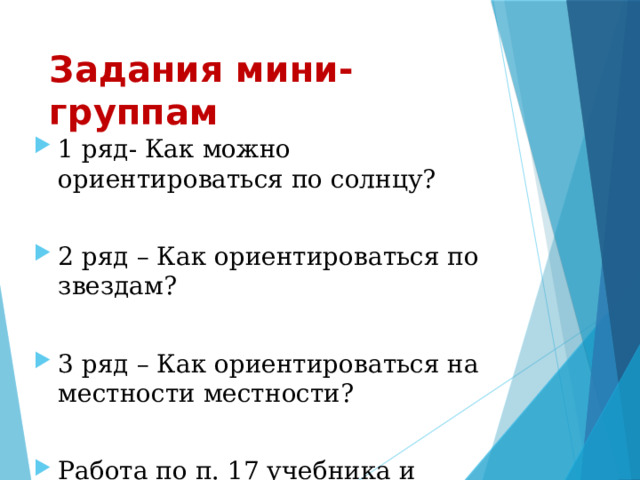 Задания мини- группам 1 ряд- Как можно ориентироваться по солнцу? 2 ряд – Как ориентироваться по звездам? 3 ряд – Как ориентироваться на местности местности? Работа по п. 17 учебника и атласу (стр.9) 