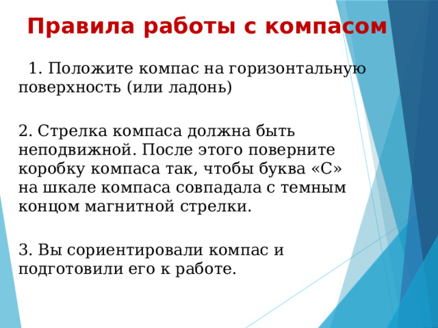 Правила работы с компасом  1. Положите компас на горизонтальную поверхность (или ладонь)  2. Стрелка компаса должна быть неподвижной. После этого поверните коробку компаса так, чтобы буква «С» на шкале компаса совпадала с темным концом магнитной стрелки.  3. Вы сориентировали компас и подготовили его к работе. 