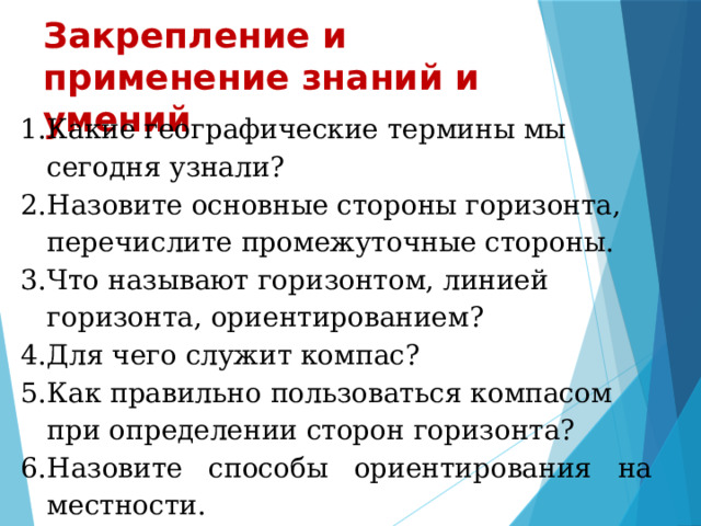 Закрепление и применение знаний и умений       Какие географические термины мы сегодня узнали? Назовите основные стороны горизонта, перечислите промежуточные стороны. Что называют горизонтом, линией горизонта, ориентированием? Для чего служит компас? Как правильно пользоваться компасом при определении сторон горизонта? Назовите способы ориентирования на местности. Какую проблему мы сегодня решили?  