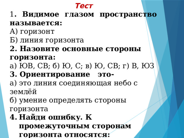 Тест 1 . Видимое глазом пространство называется: А) горизонт Б) линия горизонта 2. Назовите основные стороны горизонта: а) ЮВ, СВ; б) Ю, С; в) Ю, СВ; г) В, ЮЗ 3. Ориентирование это- а) это линия соединяющая небо с землёй б) умение определять стороны горизонта Найди ошибку. К промежуточным сторонам горизонта относятся: а) С-В, С-З, Ю-В б) Ю-В, В, С-В в) С-В, Ю-З, Ю-В 