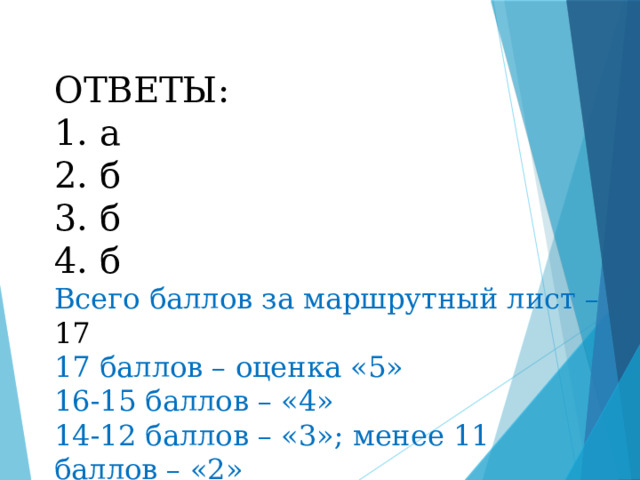 ОТВЕТЫ: 1. а 2. б 3. б 4. б Всего баллов за маршрутный лист – 17 17 баллов – оценка «5» 16-15 баллов – «4» 14-12 баллов – «3»; менее 11 баллов – «2» 