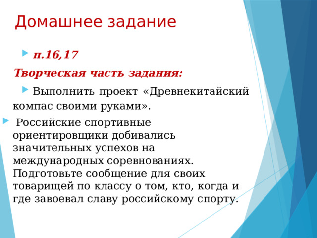 Домашнее задание п.16,17 Творческая часть задания: Выполнить проект «Древнекитайский компас своими руками».  Российские спортивные ориентировщики добивались значительных успехов на международных соревнованиях. Подготовьте сообщение для своих товарищей по классу о том, кто, когда и где завоевал славу российскому спорту. 