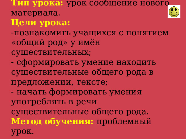 Тип урока: урок сообщение нового материала.  Цели урока:  -познакомить учащихся с понятием «общий род» у имён существительных;  - сформировать умение находить существительные общего рода в предложении, тексте;  - начать формировать умения употреблять в речи существительные общего рода.  Метод обучения: проблемный урок. 