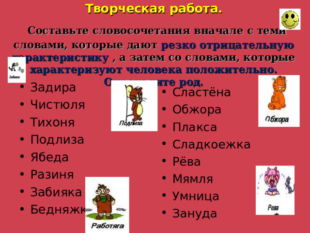 Творческая работа .   Составьте словосочетания вначале с теми словами, которые дают резко отрицательную характеристику , а затем со словами, которые характеризуют человека положительно. Определите род. Задира Чистюля Тихоня Подлиза Ябеда Разиня Забияка Бедняжка Сластёна Обжора Плакса Сладкоежка Рёва Мямля Умница Зануда  