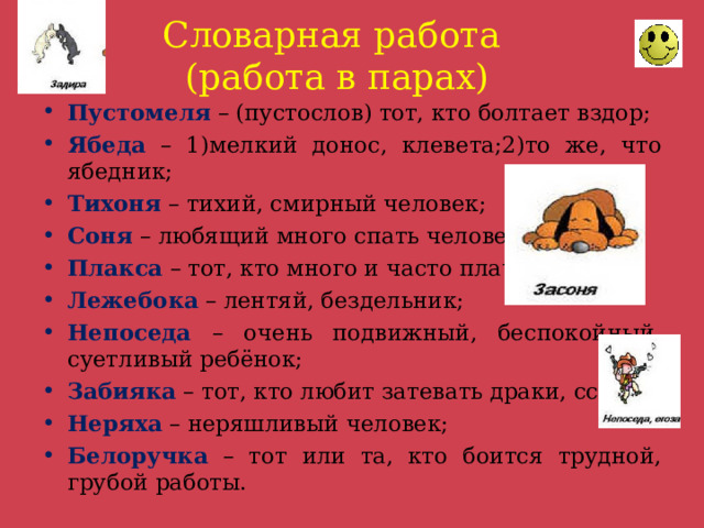 Словарная работа  (работа в парах) Пустомеля – (пустослов) тот, кто болтает вздор; Ябеда – 1)мелкий донос, клевета;2)то же, что ябедник; Тихоня – тихий, смирный человек; Соня – любящий много спать человек; Плакса – тот, кто много и часто плачет; Лежебока – лентяй, бездельник; Непоседа – очень подвижный, беспокойный, суетливый ребёнок; Забияка – тот, кто любит затевать драки, ссоры; Неряха – неряшливый человек; Белоручка – тот или та, кто боится трудной, грубой работы. 