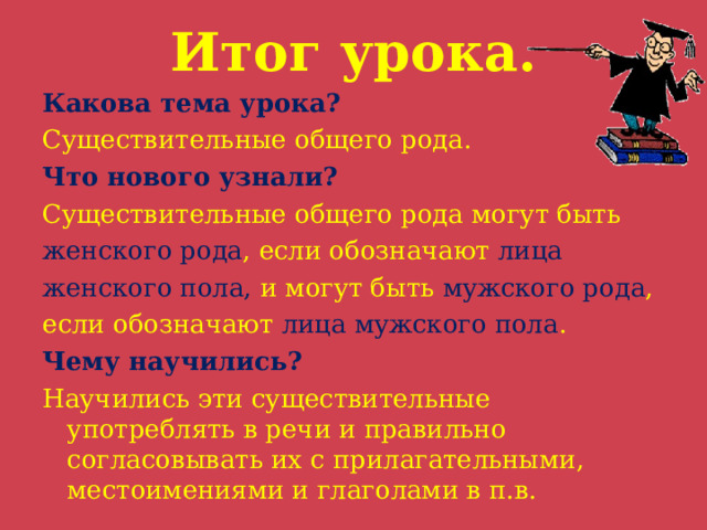 Итог урока. Какова тема урока? Существительные общего рода. Что нового узнали? Существительные общего рода могут быть женского рода , если обозначают лица женского пола, и могут быть мужского рода , если обозначают лица мужского пола . Чему научились? Научились эти существительные употреблять в речи и правильно согласовывать их с прилагательными, местоимениями и глаголами в п.в. 