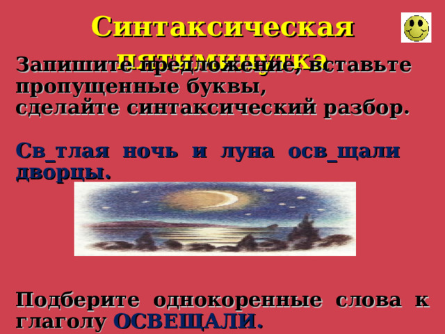Синтаксическая пятиминутка Запишите предложение, вставьте пропущенные буквы, сделайте синтаксический разбор.  Св_тлая ночь и луна осв_щали дворцы.      Подберите однокоренные слова к глаголу ОСВЕЩАЛИ. 