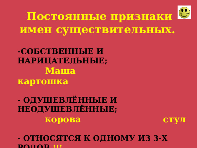 Постоянные признаки имен существительных.  -СОБСТВЕННЫЕ И НАРИЦАТЕЛЬНЫЕ;   Маша картошка   - ОДУШЕВЛЁННЫЕ И НЕОДУШЕВЛЁННЫЕ;  корова стул   - ОТНОСЯТСЯ К ОДНОМУ ИЗ 3-Х РОДОВ !!!  Ж.Р., М.Р., С.Р.  парта кофе шимпанзе 