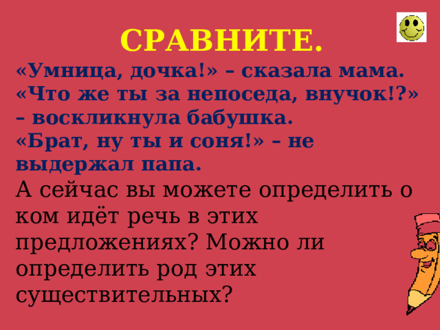 СРАВНИТЕ. «Умница, дочка!» – сказала мама.  «Что же ты за непоседа, внучок!?» – воскликнула бабушка.  «Брат, ну ты и соня!» – не выдержал папа.  А сейчас вы можете определить о ком идёт речь в этих предложениях? Можно ли определить род этих существительных?   Запишите существительные умница, непоседа, соня и определите род.    